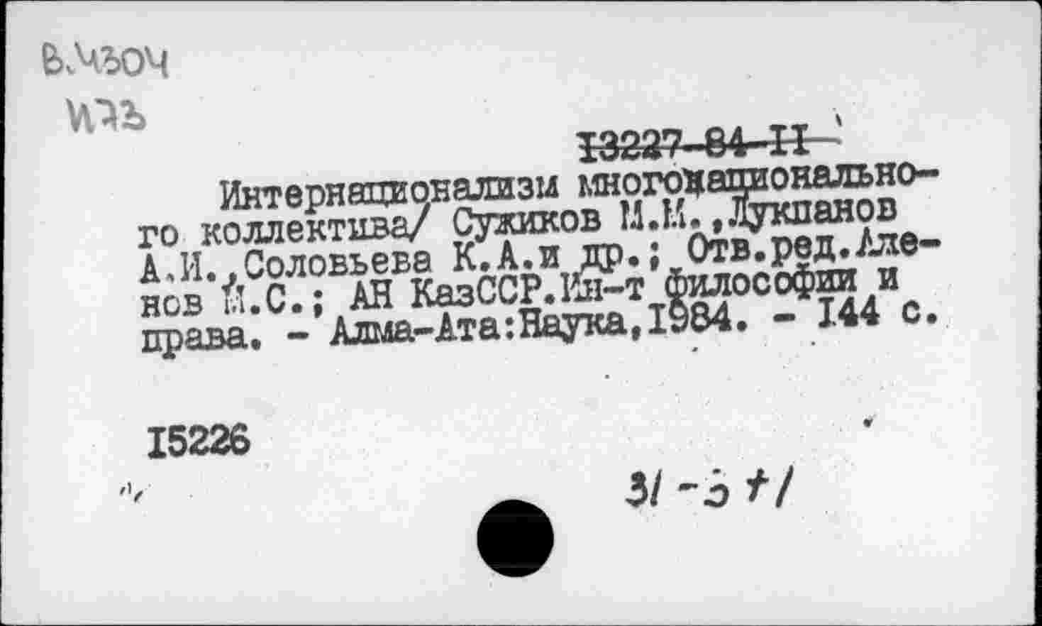 ﻿V№
I3227-84-H '
Интернационализм многонационального коллектива/ Сужиков М.И. »Лукианов А,И..Соловьева К.А.и др.; Отв.ред./ленов Й. С.; АН КазССР.Й1-т философии и права. - Алма-Ата:Наука, 1984. - 144 с.
15226